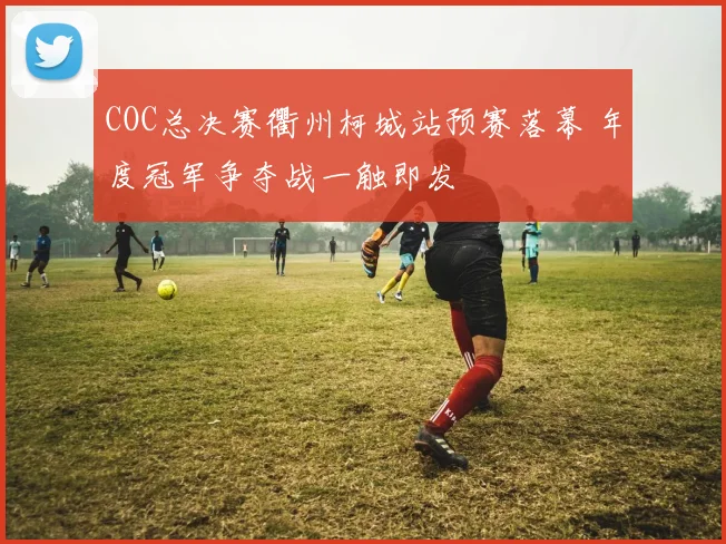 COC总决赛衢州柯城站预赛落幕 年度冠军争夺战一触即发