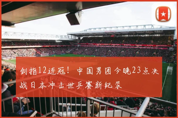 剑指12连冠！中国男团今晚23点决战日本冲击世乒赛新纪录