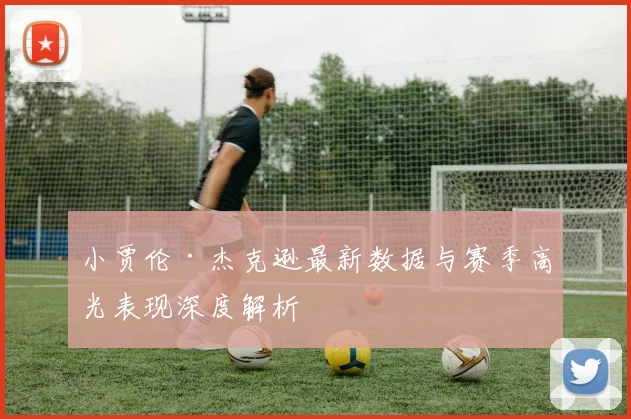 小贾伦·杰克逊最新数据与赛季高光表现深度解析