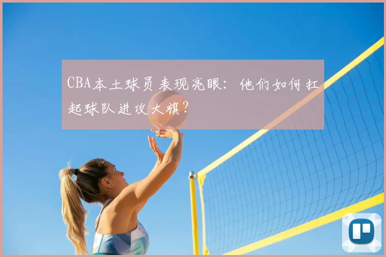 CBA本土球员表现亮眼：他们如何扛起球队进攻大旗？