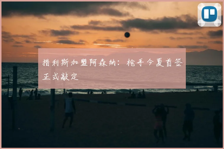 措利斯加盟阿森纳：枪手今夏首签正式敲定