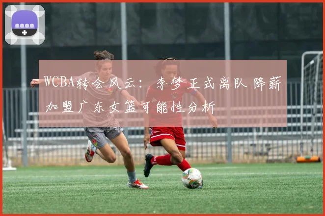 WCBA转会风云：李梦正式离队 降薪加盟广东女篮可能性分析