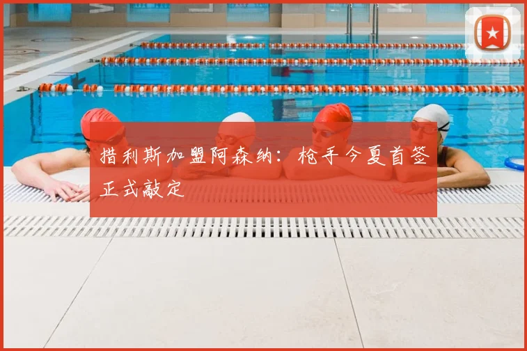 措利斯加盟阿森纳：枪手今夏首签正式敲定