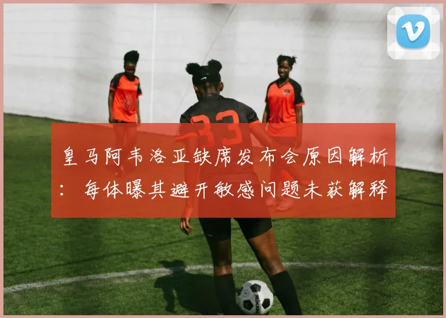 皇马阿韦洛亚缺席发布会原因解析：每体曝其避开敏感问题未获解释