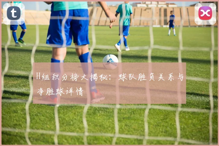 H组积分榜大揭秘：球队胜负关系与净胜球详情