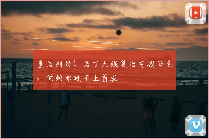 皇马利好！马丁火线复出可战马竞，伯纳尔赶不上首发