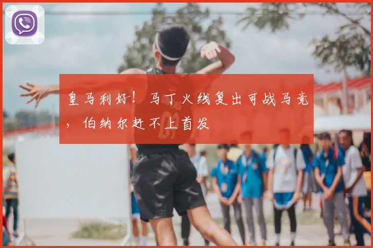 皇马利好！马丁火线复出可战马竞，伯纳尔赶不上首发