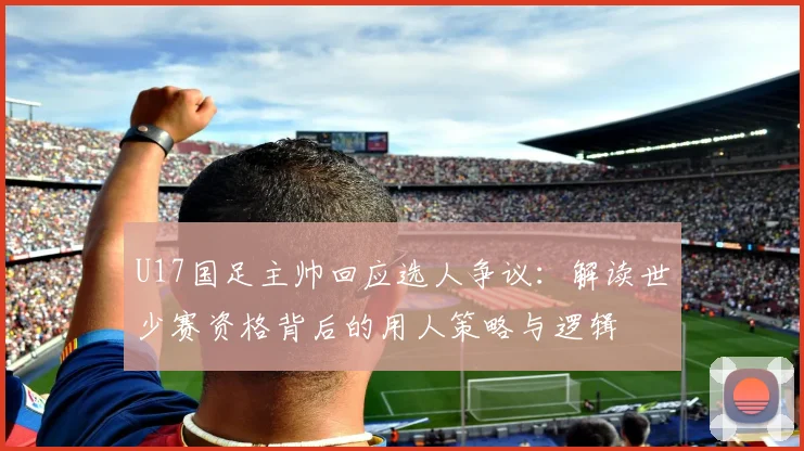 U17国足主帅回应选人争议：解读世少赛资格背后的用人策略与逻辑