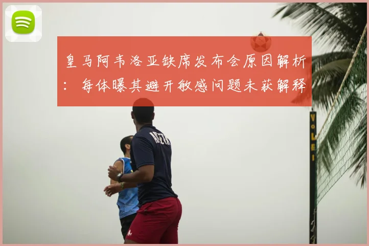皇马阿韦洛亚缺席发布会原因解析：每体曝其避开敏感问题未获解释