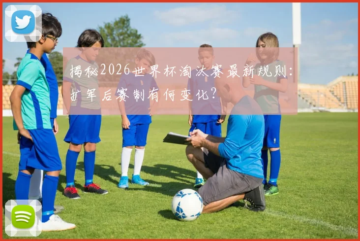 揭秘2026世界杯淘汰赛最新规则：扩军后赛制有何变化？