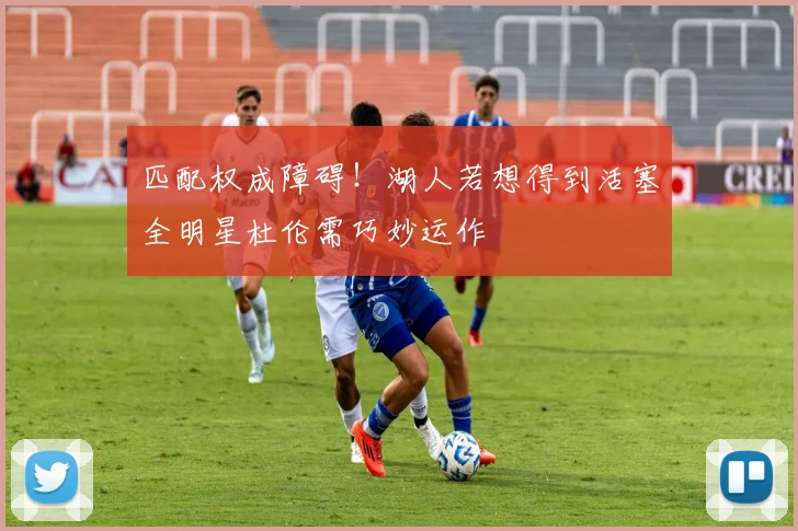 匹配权成障碍！湖人若想得到活塞全明星杜伦需巧妙运作