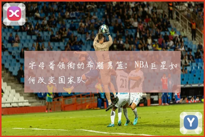 字母哥领衔的希腊男篮：NBA巨星如何改变国家队