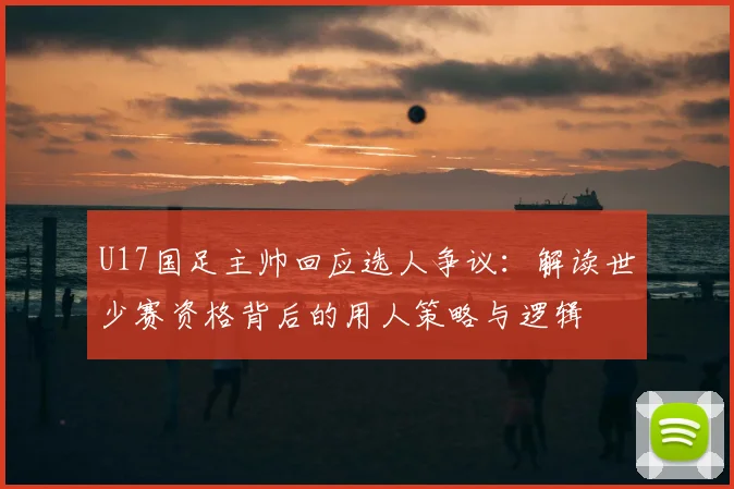 U17国足主帅回应选人争议：解读世少赛资格背后的用人策略与逻辑