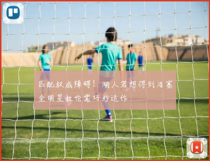 匹配权成障碍！湖人若想得到活塞全明星杜伦需巧妙运作