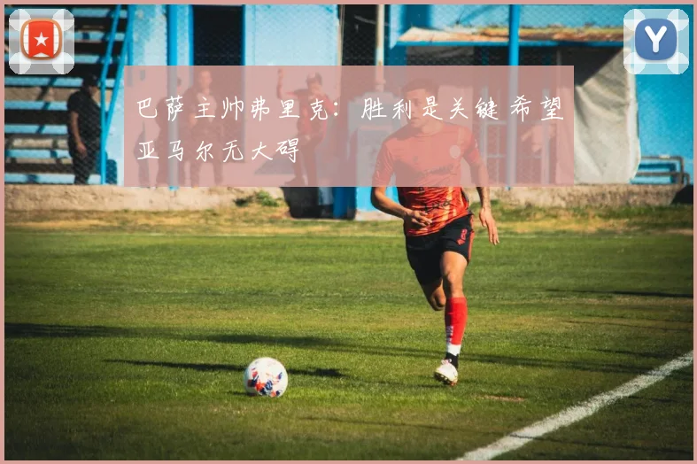 巴萨主帅弗里克：胜利是关键 希望亚马尔无大碍