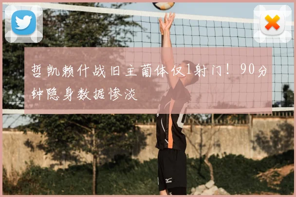 哲凯赖什战旧主葡体仅1射门！90分钟隐身数据惨淡