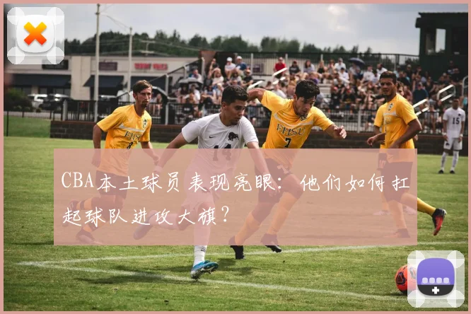 CBA本土球员表现亮眼：他们如何扛起球队进攻大旗？